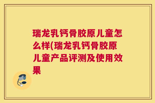 瑞龙乳钙骨胶原儿童怎么样(瑞龙乳钙骨胶原儿童产品评测及使用效果