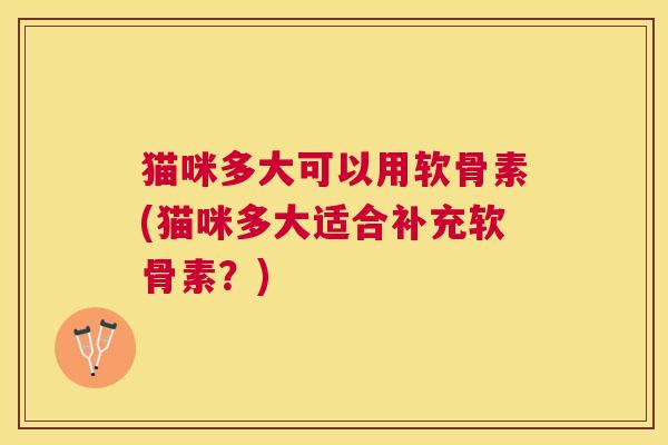 猫咪多大可以用软骨素(猫咪多大适合补充软骨素?)