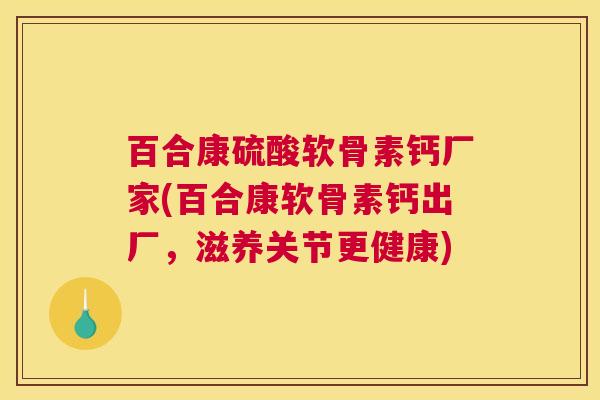百合康硫酸软骨素钙厂家(百合康软骨素钙出厂,滋养关节更健康)