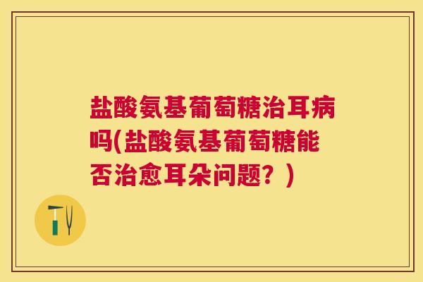 盐酸氨基葡萄糖耳吗(盐酸氨基葡萄糖能否愈耳朵问题？)