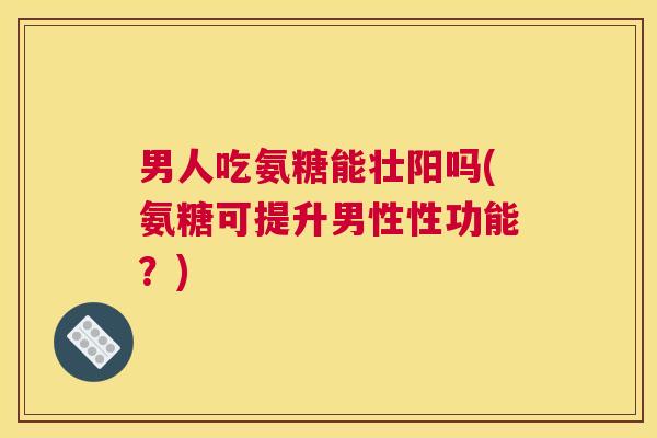 男人吃氨糖能壮阳吗(氨糖可提升男性性功能?)