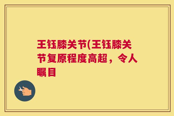 王钰膝关节(王钰膝关节复原程度高超,令人瞩目 王钰膝关节(王钰膝关节复原程度高超,令人瞩目