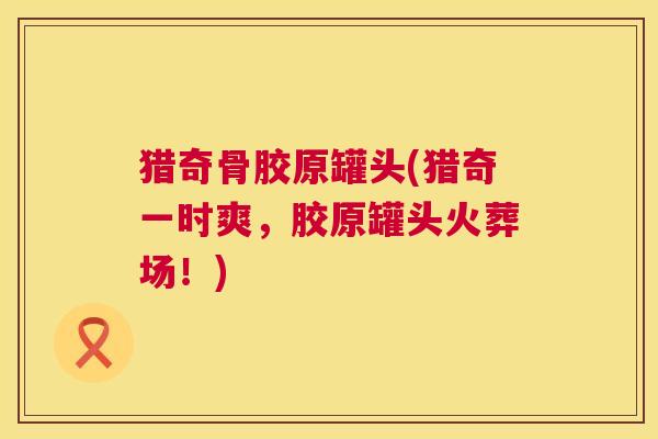 猎奇骨胶原罐头(猎奇一时爽，胶原罐头火葬场！)