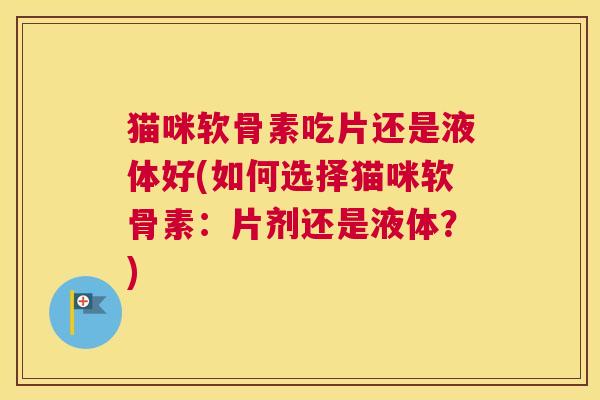 猫咪软骨素吃片还是液体好(如何选择猫咪软骨素:片剂还是液体?) 猫咪软骨素吃片还是液体好(如何选择猫咪软骨素:片剂还是液体?)