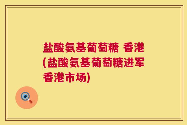 盐酸氨基葡萄糖 香港(盐酸氨基葡萄糖进军香港市场)