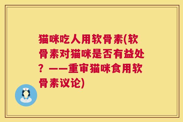 猫咪吃人用软骨素(软骨素对猫咪是否有益处？——重审猫咪食用软骨素议论)