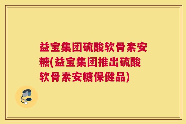 益宝集团硫酸软骨素安糖(益宝集团推出硫酸软骨素安糖保健品)
