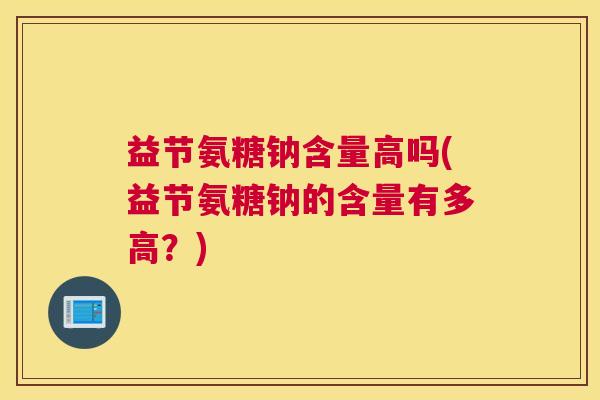 益节氨糖钠含量高吗(益节氨糖钠的含量有多高?) 益节氨糖钠含量高吗(益节氨糖钠的含量有多高?)