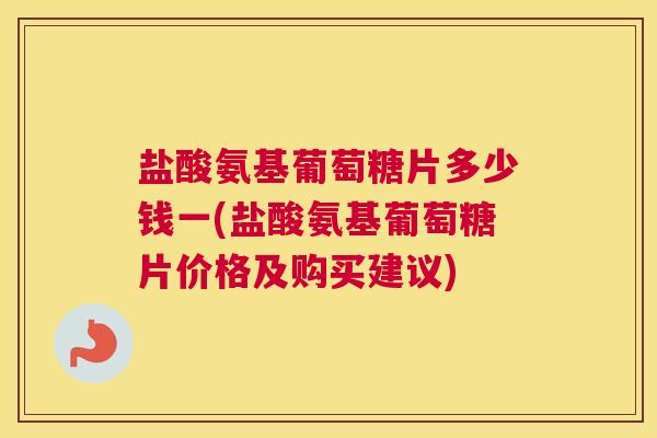 盐酸氨基葡萄糖片多少钱一(盐酸氨基葡萄糖片价格及购买建议)