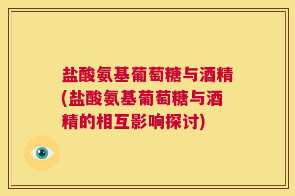 盐酸氨基葡萄糖与酒精(盐酸氨基葡萄糖与酒精的相互影响探讨)