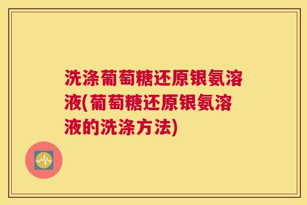 洗涤葡萄糖还原银氨溶液(葡萄糖还原银氨溶液的洗涤方法)