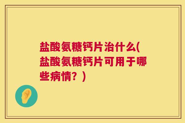 盐酸氨糖钙片治什么(盐酸氨糖钙片可用于哪些病情?)