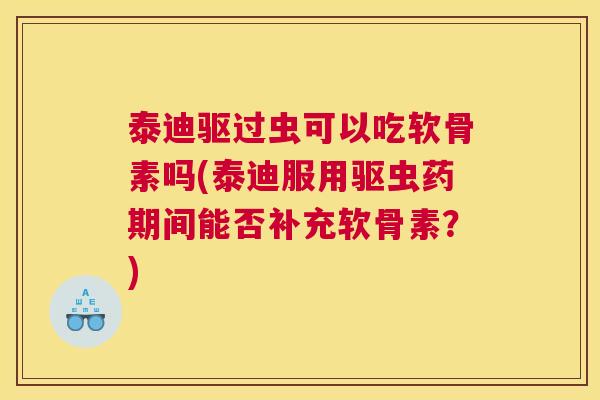 泰迪驱过虫可以吃软骨素吗(泰迪服用驱虫药期间能否补充软骨素?)