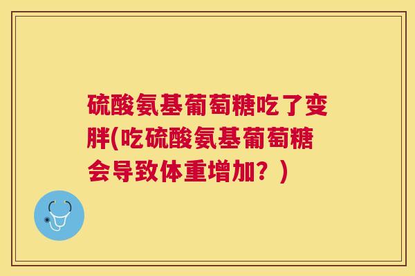 硫酸氨基葡萄糖吃了变胖(吃硫酸氨基葡萄糖会导致体重增加?)