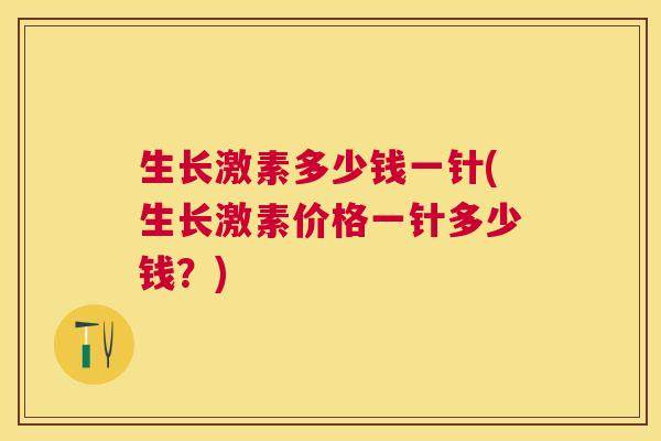 生长激素多少钱一针(生长激素价格一针多少钱?)