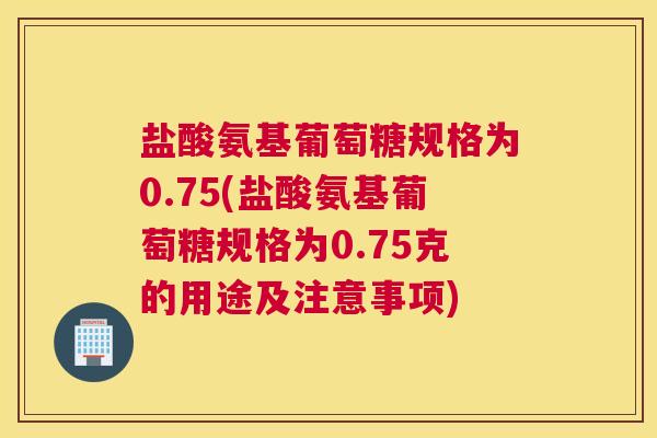 盐酸氨基葡萄糖规格为0.75(盐酸氨基葡萄糖规格为0.75克的用途及注意事项)