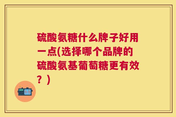 硫酸氨糖什么牌子好用一点(选择哪个品牌的硫酸氨基葡萄糖更有效?)