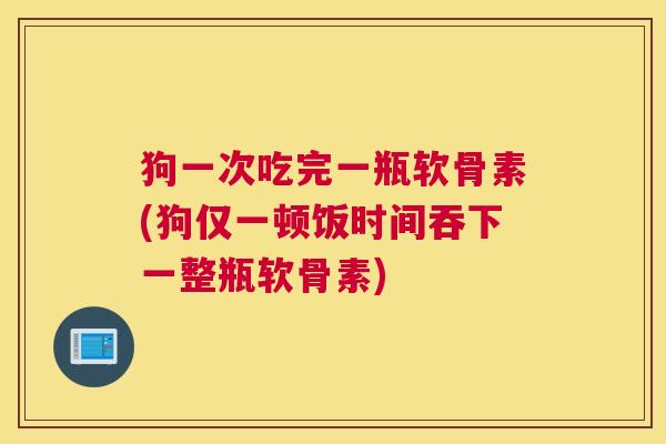 狗一次吃完一瓶软骨素(狗仅一顿饭时间吞下一整瓶软骨素)