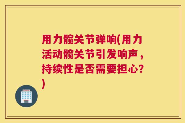 用力髋关节弹响(用力活动髋关节引发响声，持续性是否需要担心？)