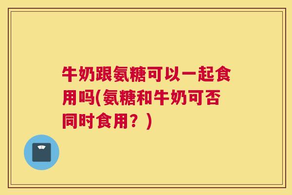 牛奶跟氨糖可以一起食用吗(氨糖和牛奶可否同时食用?)