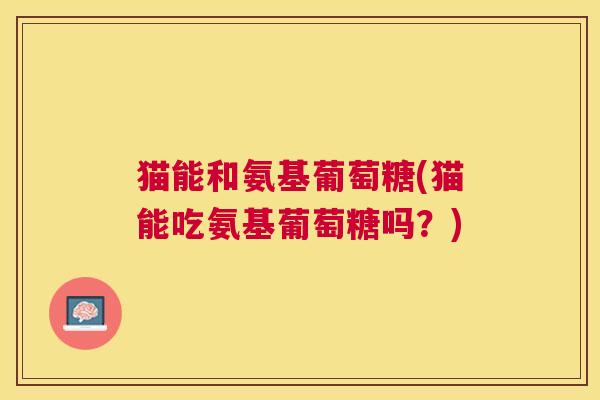猫能和氨基葡萄糖(猫能吃氨基葡萄糖吗?)