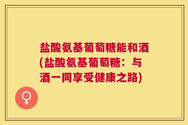 盐酸氨基葡萄糖能和酒(盐酸氨基葡萄糖:与酒一同享受健康之路)