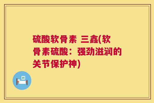 硫酸软骨素 三鑫(软骨素硫酸:强劲滋润的关节保护神)