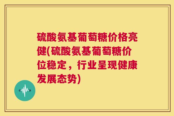 硫酸氨基葡萄糖价格亮健(硫酸氨基葡萄糖价位稳定,行业呈现健康发展态势) 硫酸氨基葡萄糖价格亮健(硫酸氨基葡萄糖价位稳定,行业呈现健康发展态势)