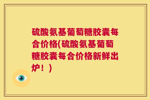 硫酸氨基葡萄糖胶囊每合价格(硫酸氨基葡萄糖胶囊每合价格新鲜出炉！)