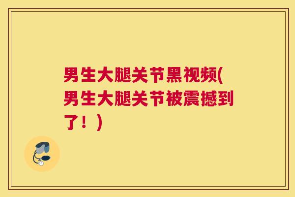 男生大腿关节黑视频(男生大腿关节被震撼到了!)