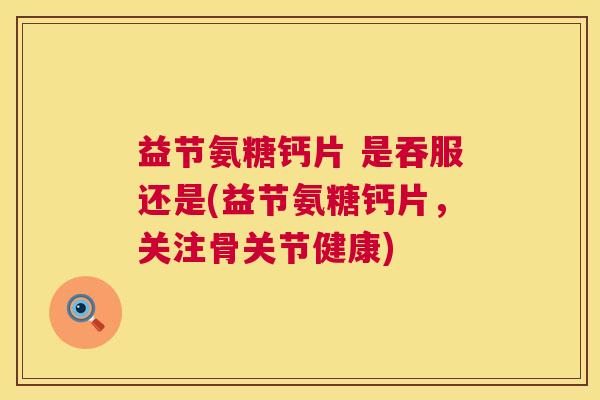 益节氨糖钙片 是吞服还是(益节氨糖钙片,关注骨关节健康)