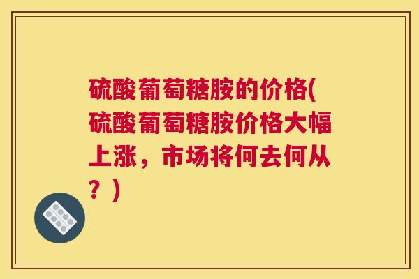 硫酸葡萄糖胺的价格(硫酸葡萄糖胺价格大幅上涨,市场将何去何从?)