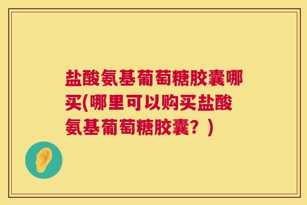 盐酸氨基葡萄糖胶囊哪买(哪里可以购买盐酸氨基葡萄糖胶囊？)