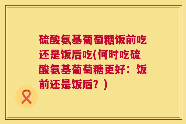 硫酸氨基葡萄糖饭前吃还是饭后吃(何时吃硫酸氨基葡萄糖更好：饭前还是饭后？)