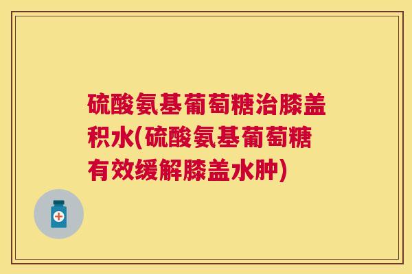 硫酸氨基葡萄糖治膝盖积水(硫酸氨基葡萄糖有效缓解膝盖水肿)