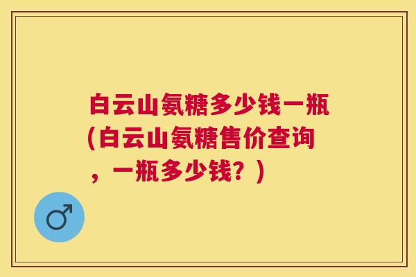 白云山氨糖多少钱一瓶(白云山氨糖售价查询,一瓶多少钱?) 白云山氨糖多少钱一瓶(白云山氨糖售价查询,一瓶多少钱?)