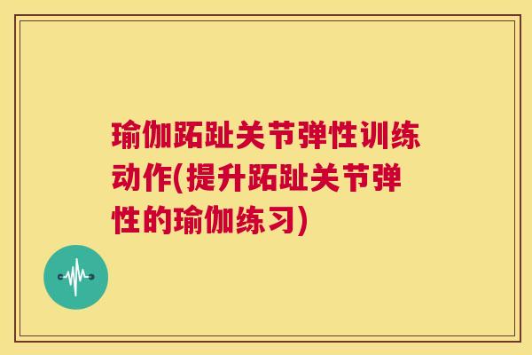 瑜伽跖趾关节弹性训练动作(提升跖趾关节弹性的瑜伽练习)