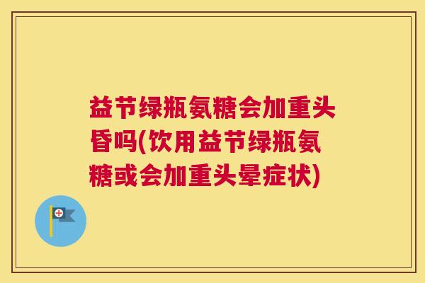 益节绿瓶氨糖会加重头昏吗(饮用益节绿瓶氨糖或会加重头晕症状)