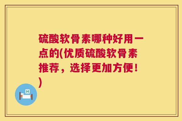 硫酸软骨素哪种好用一点的(优质硫酸软骨素推荐,选择更加方便!)