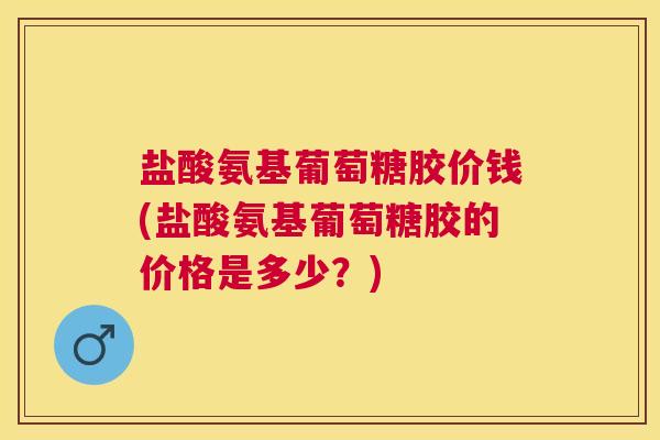 盐酸氨基葡萄糖胶价钱(盐酸氨基葡萄糖胶的价格是多少？)