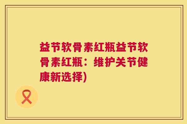 益节软骨素红瓶益节软骨素红瓶:维护关节健康新选择)