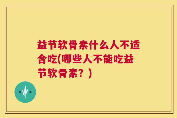 益节软骨素什么人不适合吃(哪些人不能吃益节软骨素？)
