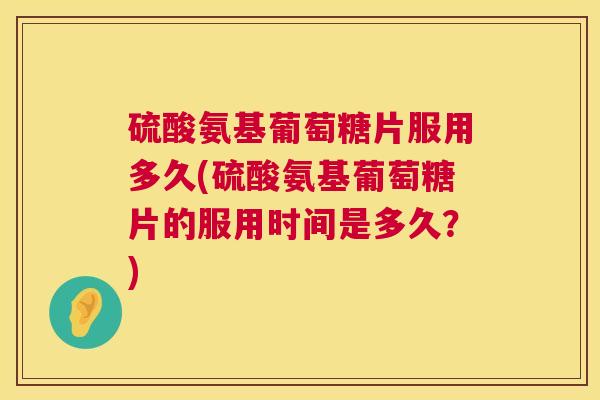 硫酸氨基葡萄糖片服用多久(硫酸氨基葡萄糖片的服用时间是多久?)