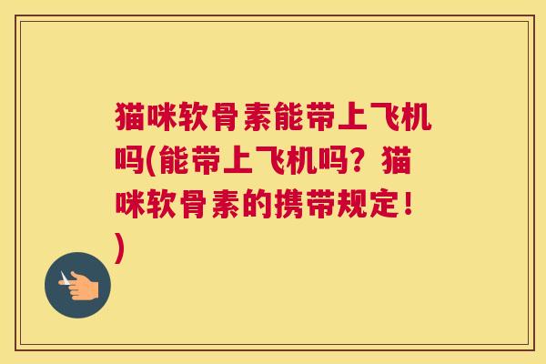 猫咪软骨素能带上飞机吗(能带上飞机吗？猫咪软骨素的携带规定！)