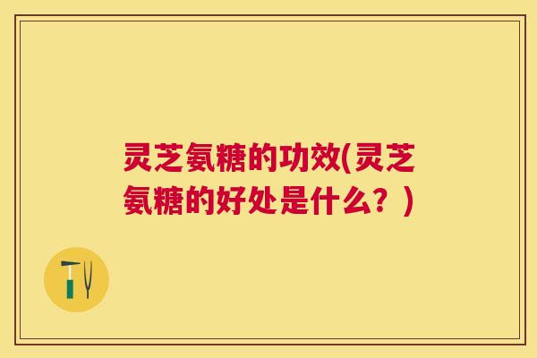 灵芝氨糖的功效(灵芝氨糖的好处是什么？)