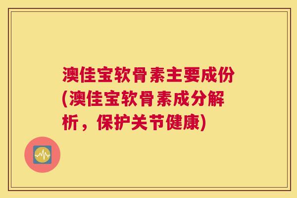 澳佳宝软骨素主要成份(澳佳宝软骨素成分解析，保护关节健康)