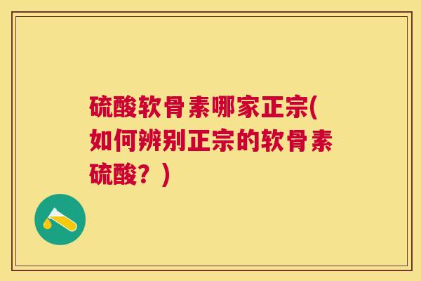 硫酸软骨素哪家正宗(如何辨别正宗的软骨素硫酸?)