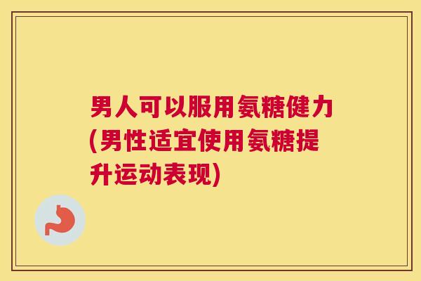 男人可以服用氨糖健力(男性适宜使用氨糖提升运动表现)
