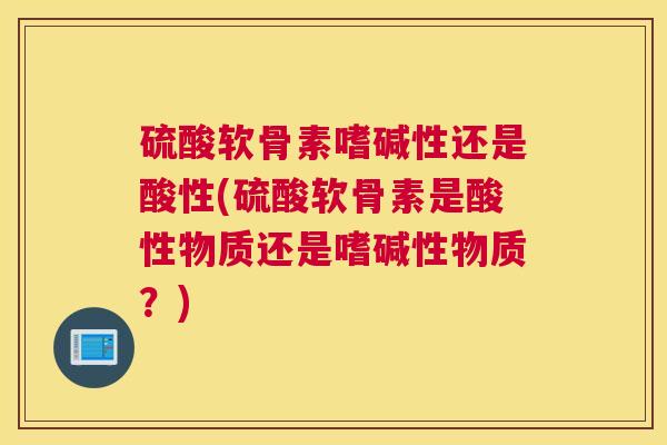 硫酸软骨素嗜碱性还是酸性(硫酸软骨素是酸性物质还是嗜碱性物质？)