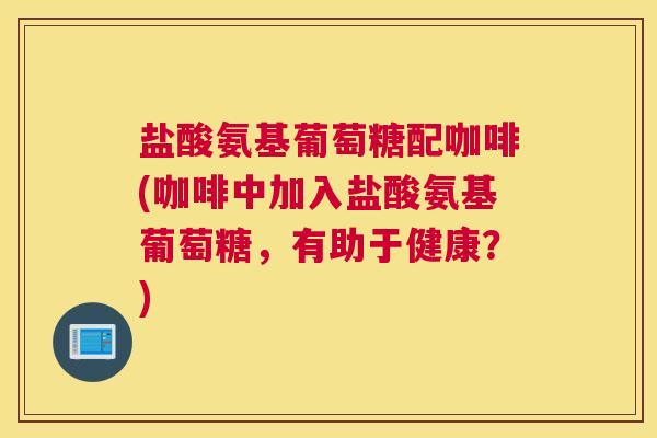 盐酸氨基葡萄糖配咖啡(咖啡中加入盐酸氨基葡萄糖,有助于健康?)
